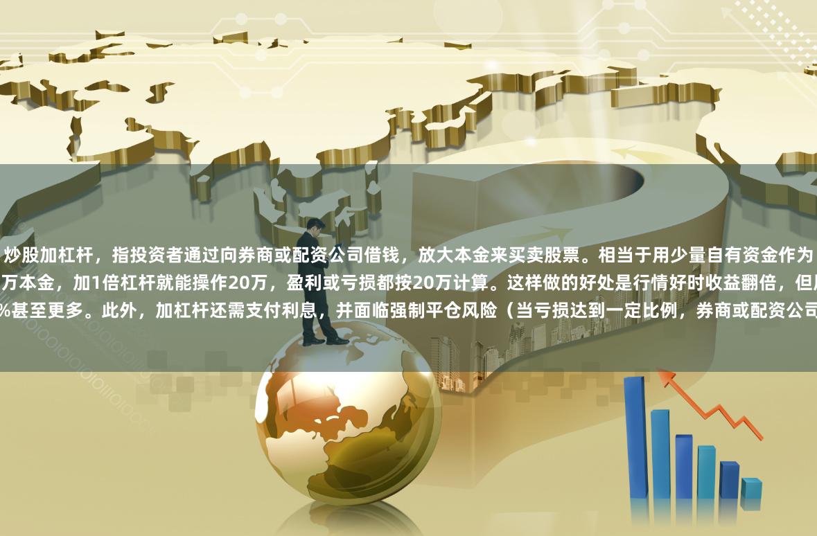炒股加杠杆，指投资者通过向券商或配资公司借钱，放大本金来买卖股票。相当于用少量自有资金作为“保证金”，撬动数倍资金投入。比如你有10万本金，加1倍杠杆就能操作20万，盈利或亏损都按20万计算。这样做的好处是行情好时收益翻倍，但风险也同步放大——股价跌10%，本金可能亏20%甚至更多。此外，加杠杆还需支付利息，并面临强制平仓风险（当亏损达到一定比例，券商或配资公司会强制卖出股票来收回借款）。因此，这