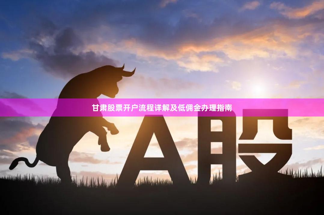 甘肃股票开户流程详解及低佣金办理指南